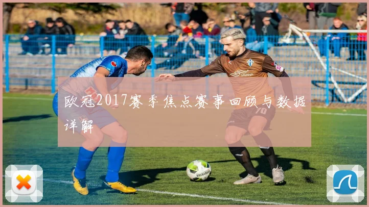 欧冠2017赛季焦点赛事回顾与数据详解