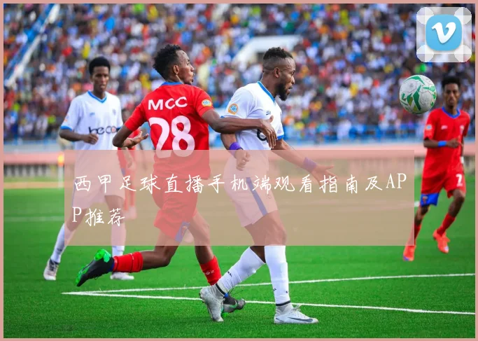 西甲足球直播手机端观看指南及APP推荐