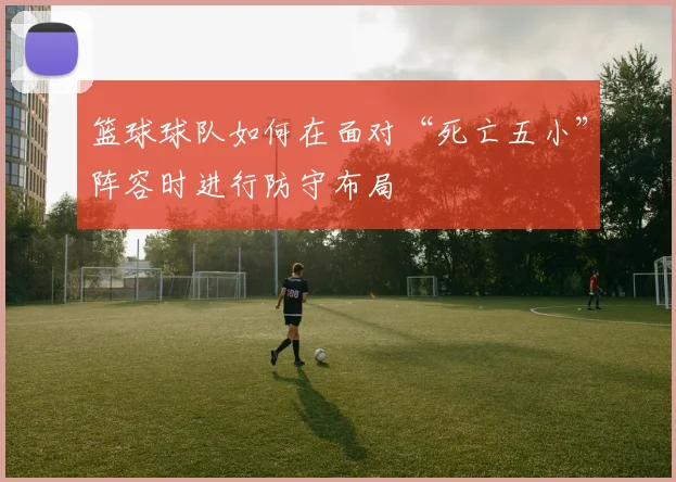 篮球球队如何在面对“死亡五小”阵容时进行防守布局