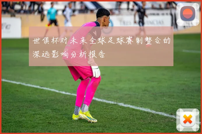 世俱杯对未来全球足球赛制整合的深远影响分析报告
