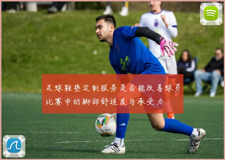 足球鞋垫定制服务是否能改善球员比赛中的脚部舒适度与承受力