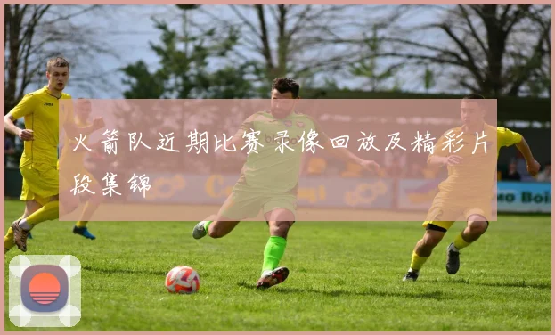 火箭队近期比赛录像回放及精彩片段集锦