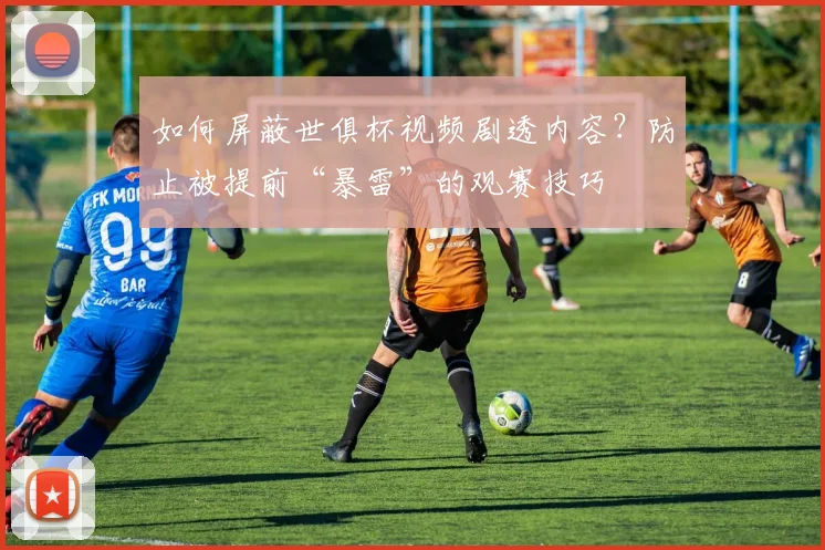 如何屏蔽世俱杯视频剧透内容？防止被提前“暴雷”的观赛技巧