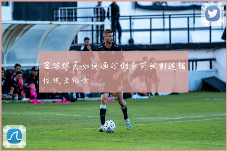 篮球球员如何通过侧身突破制造错位攻击机会