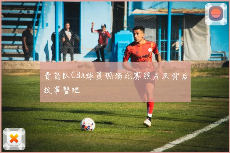 青岛队CBA球员现场比赛照片及背后故事整理